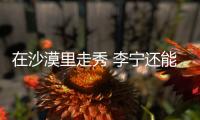 在沙漠里走秀 李宁还能再造“爆款”吗？